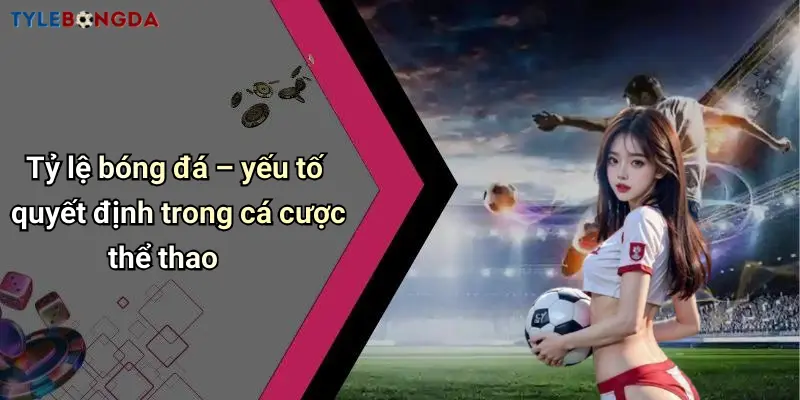 Tỷ lệ bóng đá – yếu tố quyết định trong cá cược thể thao